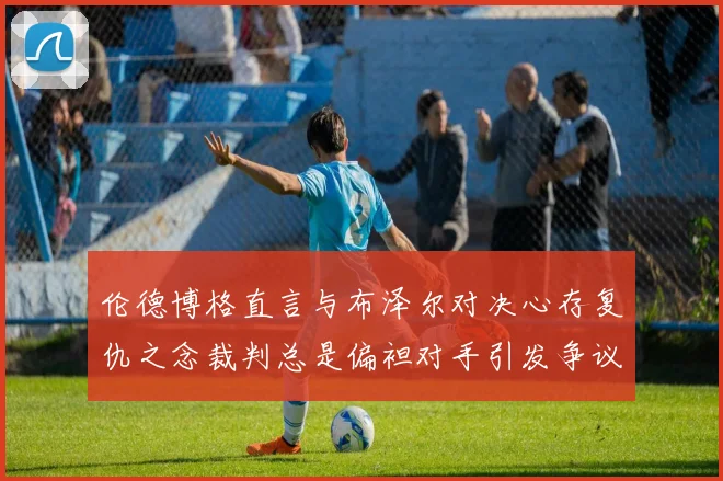 伦德博格直言与布泽尔对决心存复仇之念裁判总是偏袒对手引发争议