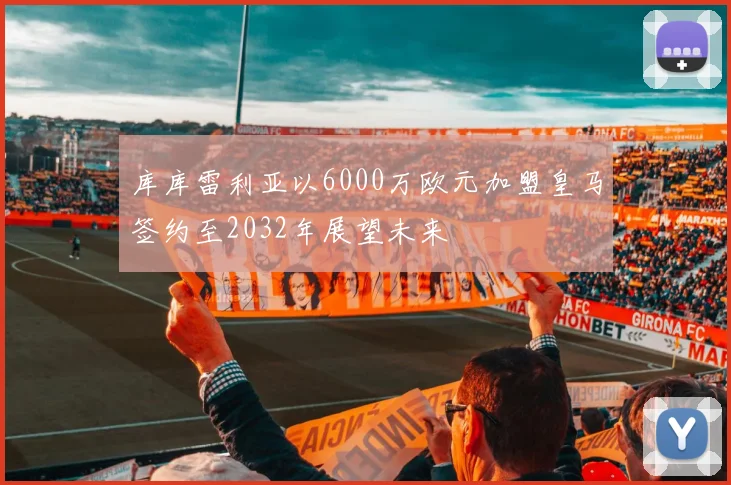 库库雷利亚以6000万欧元加盟皇马签约至2032年展望未来