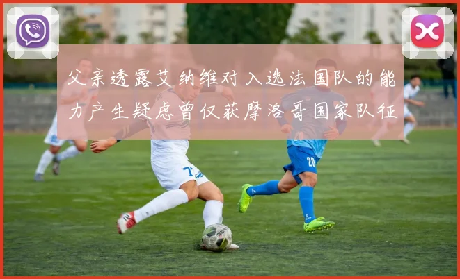 父亲透露艾纳维对入选法国队的能力产生疑虑曾仅获摩洛哥国家队征召