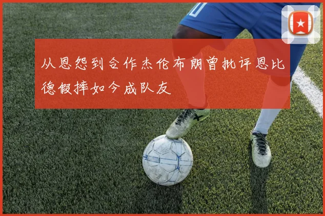 从恩怨到合作杰伦布朗曾批评恩比德假摔如今成队友
