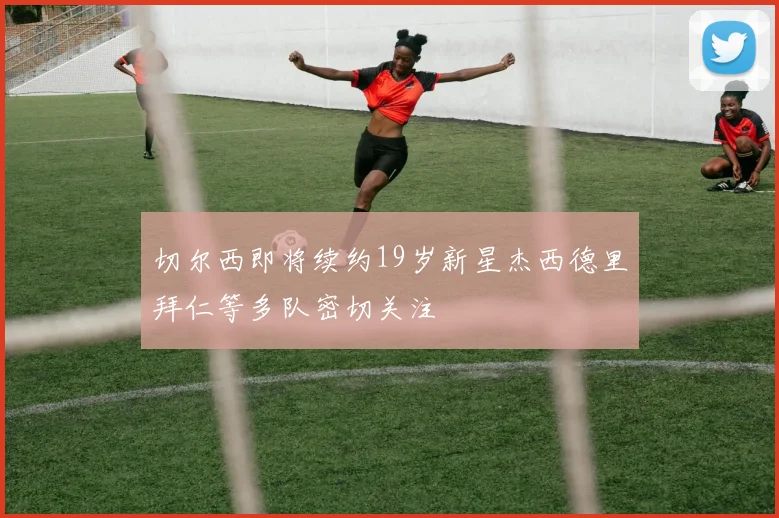切尔西即将续约19岁新星杰西德里拜仁等多队密切关注