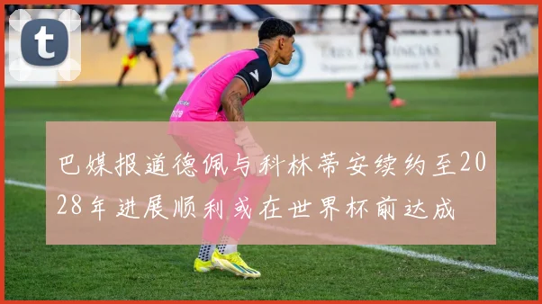 巴媒报道德佩与科林蒂安续约至2028年进展顺利或在世界杯前达成