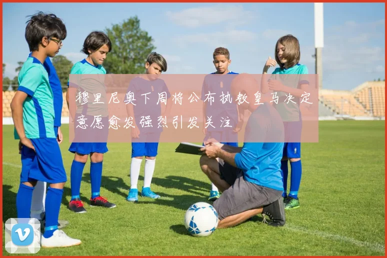 穆里尼奥下周将公布执教皇马决定意愿愈发强烈引发关注