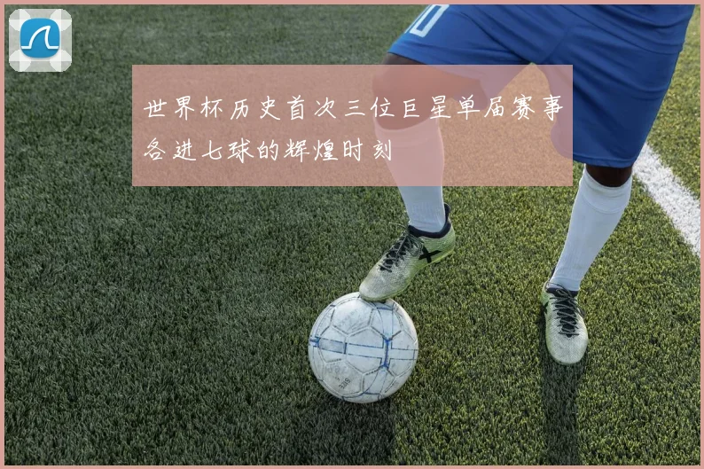 世界杯历史首次三位巨星单届赛事各进七球的辉煌时刻