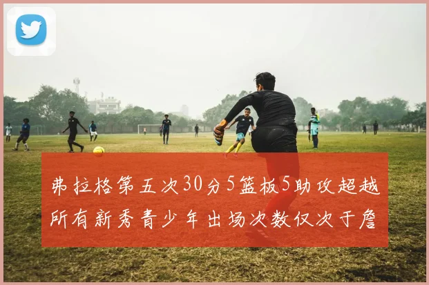 弗拉格第五次30分5篮板5助攻超越所有新秀青少年出场次数仅次于詹姆斯