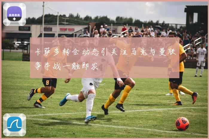 卡萨多转会动态引关注马竞与曼联争夺战一触即发