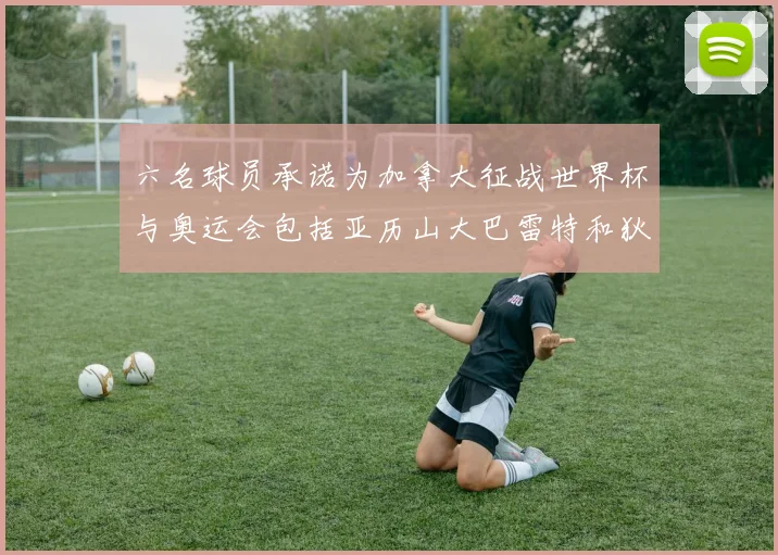 六名球员承诺为加拿大征战世界杯与奥运会包括亚历山大巴雷特和狄龙在内