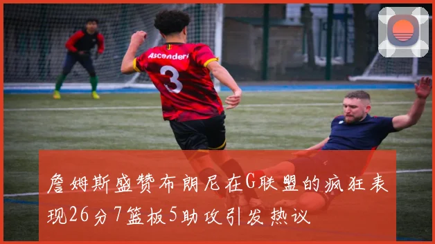 詹姆斯盛赞布朗尼在G联盟的疯狂表现26分7篮板5助攻引发热议