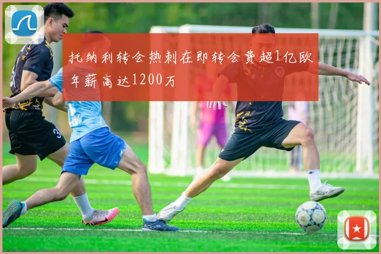 托纳利转会热刺在即转会费超1亿欧年薪高达1200万