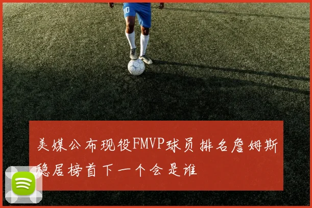 美媒公布现役FMVP球员排名詹姆斯稳居榜首下一个会是谁