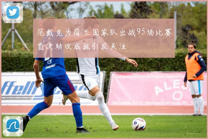 范戴克为荷兰国家队出战95场比赛首次助攻成就引发关注