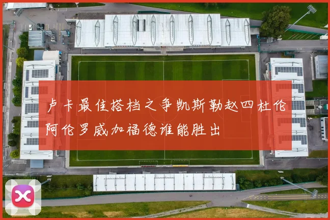 卢卡最佳搭档之争凯斯勒赵四杜伦阿伦罗威加福德谁能胜出