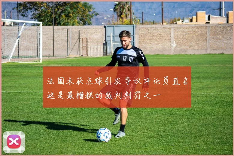 法国未获点球引发争议评论员直言这是最糟糕的裁判判罚之一