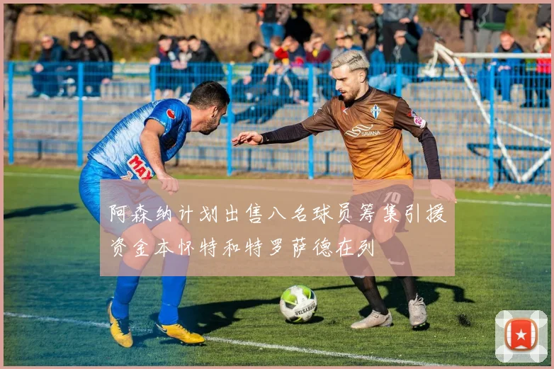 阿森纳计划出售八名球员筹集引援资金本怀特和特罗萨德在列