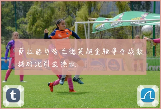 萨拉赫与哈兰德英超金靴争夺战数据对比引发热议