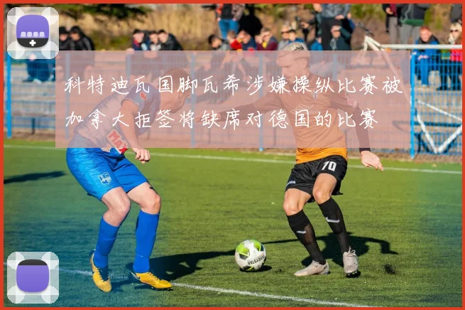 科特迪瓦国脚瓦希涉嫌操纵比赛被加拿大拒签将缺席对德国的比赛