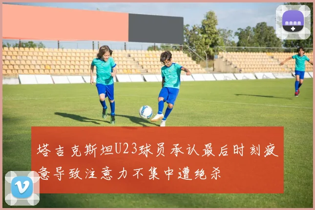 塔吉克斯坦U23球员承认最后时刻疲惫导致注意力不集中遭绝杀