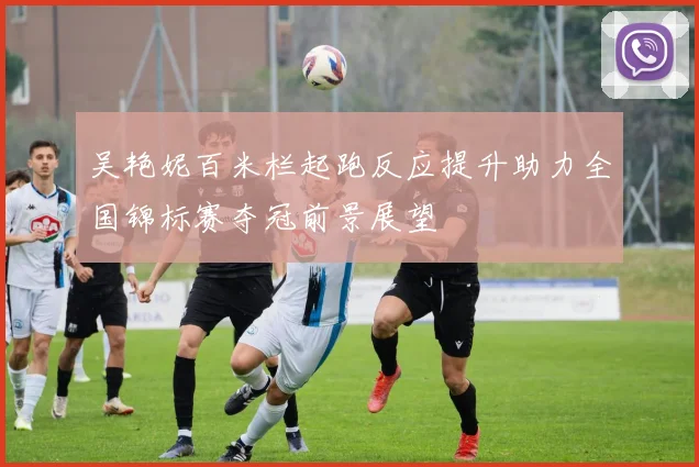 吴艳妮百米栏起跑反应提升助力全国锦标赛夺冠前景展望