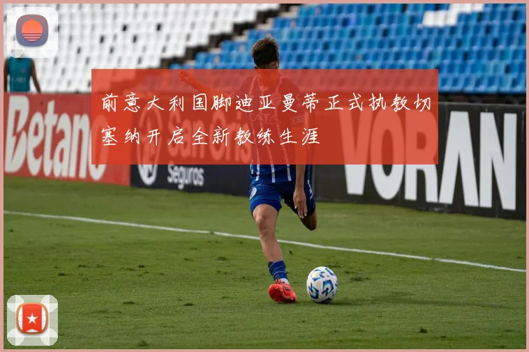 前意大利国脚迪亚曼蒂正式执教切塞纳开启全新教练生涯