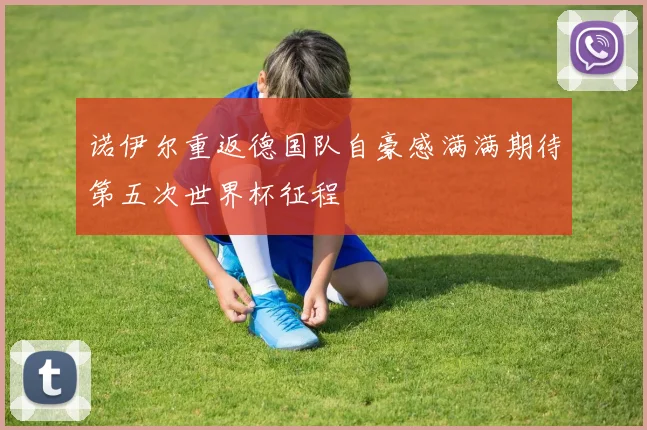 诺伊尔重返德国队自豪感满满期待第五次世界杯征程