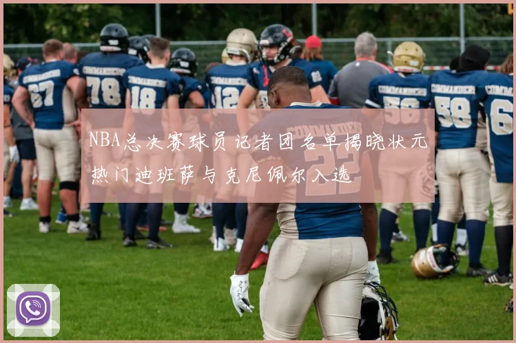 NBA总决赛球员记者团名单揭晓状元热门迪班萨与克尼佩尔入选