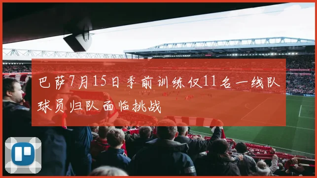 巴萨7月15日季前训练仅11名一线队球员归队面临挑战