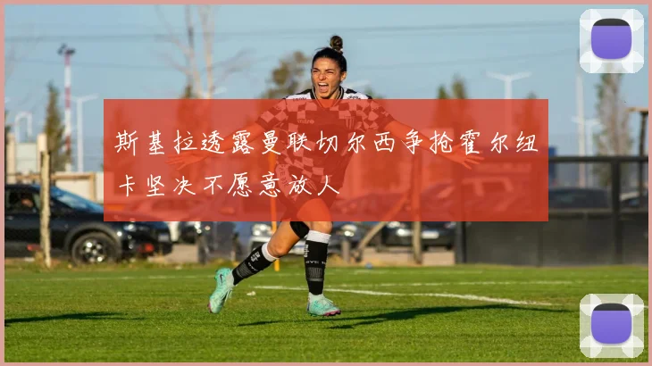 斯基拉透露曼联切尔西争抢霍尔纽卡坚决不愿意放人