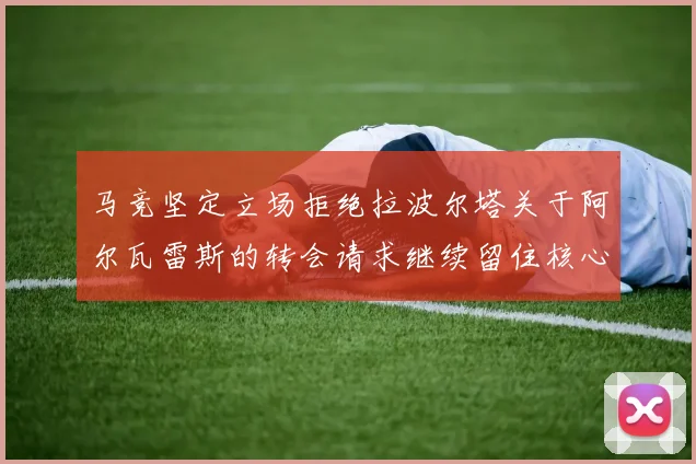 马竞坚定立场拒绝拉波尔塔关于阿尔瓦雷斯的转会请求继续留住核心球员