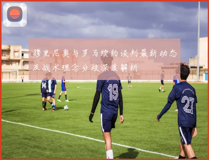 穆里尼奥与罗马续约谈判最新动态及战术理念分歧深度解析