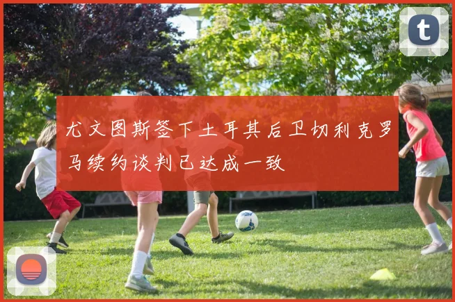 尤文图斯签下土耳其后卫切利克罗马续约谈判已达成一致