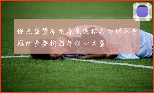 徐杰盛赞布伦森表现称其为球队夺冠的重要拼图与核心力量