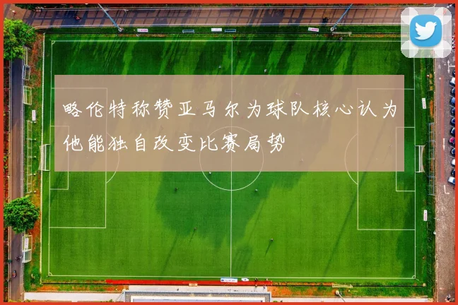 略伦特称赞亚马尔为球队核心认为他能独自改变比赛局势