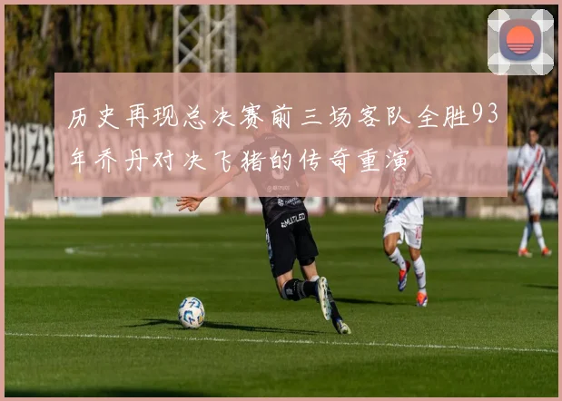 历史再现总决赛前三场客队全胜93年乔丹对决飞猪的传奇重演
