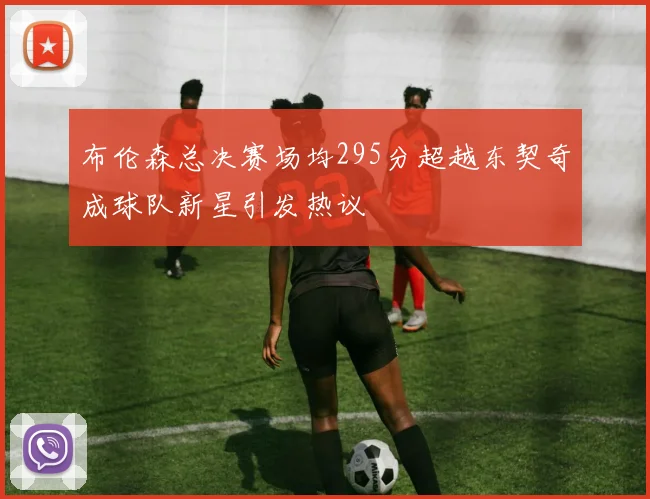布伦森总决赛场均295分超越东契奇成球队新星引发热议