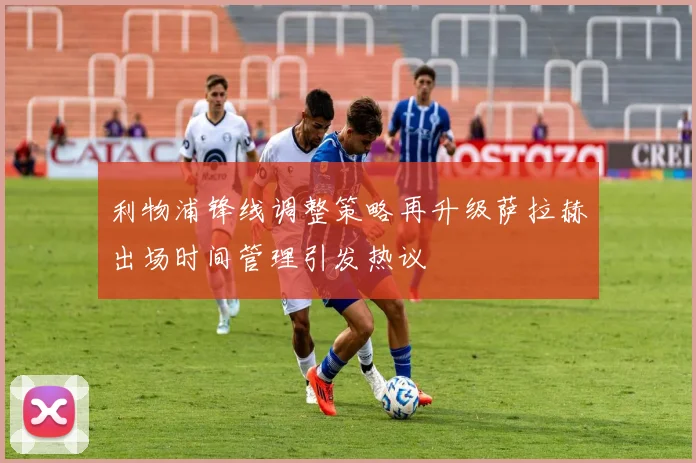 利物浦锋线调整策略再升级萨拉赫出场时间管理引发热议
