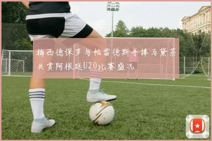 梅西德保罗与帕雷德斯手捧马黛茶共赏阿根廷U20比赛盛况