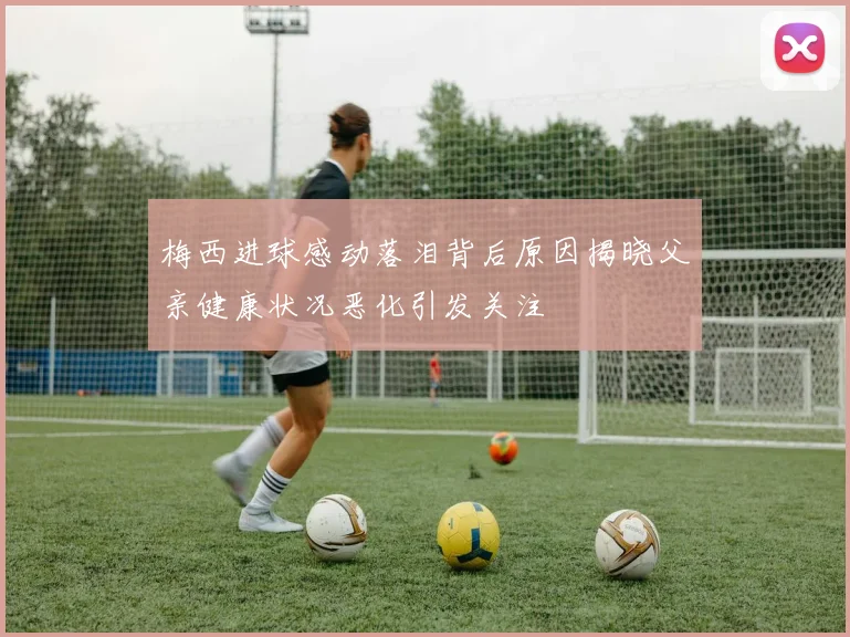 梅西进球感动落泪背后原因揭晓父亲健康状况恶化引发关注